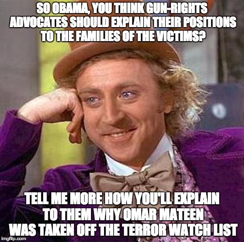 Creepy Condescending Wonka | SO OBAMA, YOU THINK GUN-RIGHTS ADVOCATES SHOULD EXPLAIN THEIR POSITIONS TO THE FAMILIES OF THE VICTIMS? TELL ME MORE HOW YOU'LL EXPLAIN TO THEM WHY OMAR MATEEN WAS TAKEN OFF THE TERROR WATCH LIST | image tagged in memes,creepy condescending wonka,guns,terrorism,conservative,muslim | made w/ Imgflip meme maker