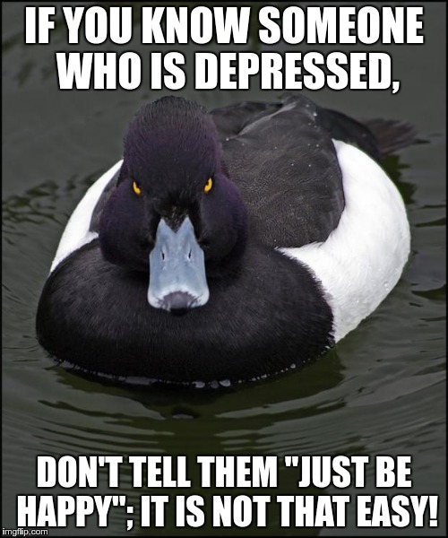 hi res angry advice mallard | IF YOU KNOW SOMEONE WHO IS DEPRESSED, DON'T TELL THEM "JUST BE HAPPY"; IT IS NOT THAT EASY! | image tagged in hi res angry advice mallard | made w/ Imgflip meme maker