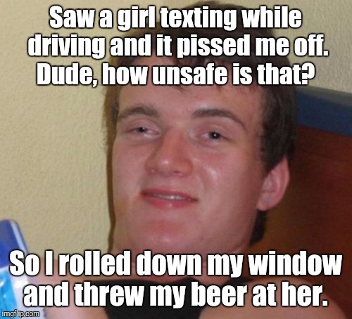 Please drive safely.  | Saw a girl texting while driving and it pissed me off. Dude, how unsafe is that? So I rolled down my window and threw my beer at her. | image tagged in memes,10 guy | made w/ Imgflip meme maker