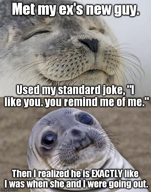 I ran into my ex about 10 years after I broke up with her. | Met my ex's new guy. Used my standard joke, "I like you. you remind me of me."; Then I realized he is EXACTLY like I was when she and I were going out. | image tagged in memes,short satisfaction vs truth | made w/ Imgflip meme maker