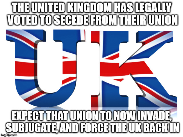 It happened in the US, it can happen there too... | THE UNITED KINGDOM HAS LEGALLY VOTED TO SECEDE FROM THEIR UNION; EXPECT THAT UNION TO NOW INVADE, SUBJUGATE, AND FORCE THE UK BACK IN | image tagged in uk,brexit,united kingdom | made w/ Imgflip meme maker