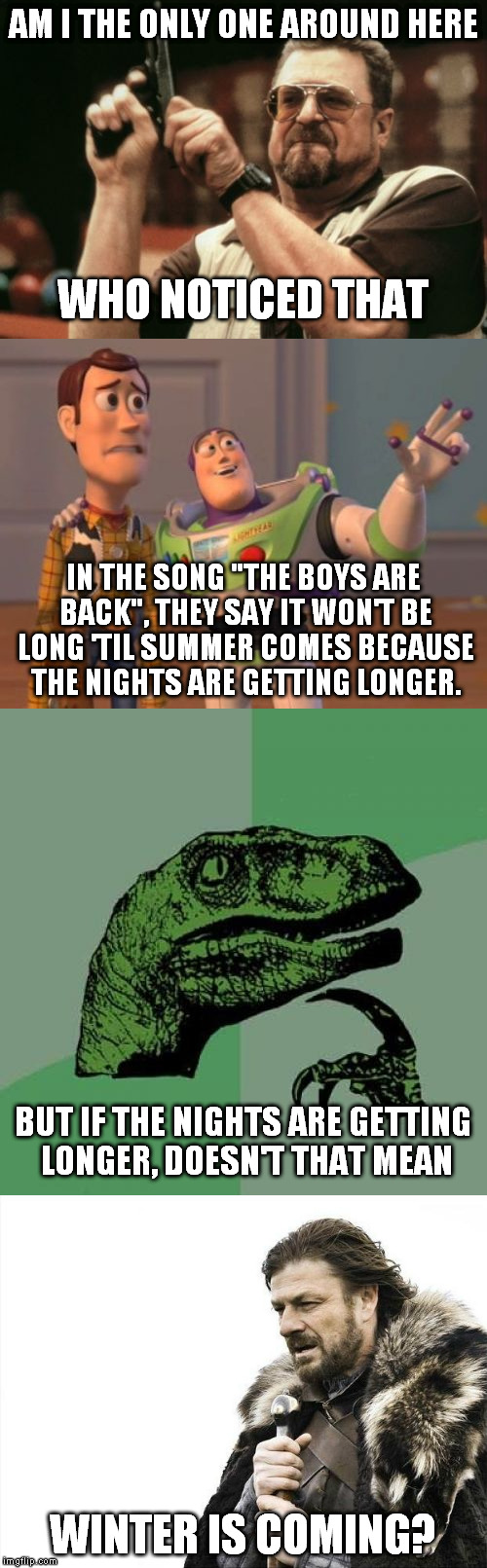 Four templates just to make a stupid point? | AM I THE ONLY ONE AROUND HERE; WHO NOTICED THAT; IN THE SONG "THE BOYS ARE BACK", THEY SAY IT WON'T BE LONG 'TIL SUMMER COMES BECAUSE THE NIGHTS ARE GETTING LONGER. BUT IF THE NIGHTS ARE GETTING LONGER, DOESN'T THAT MEAN; WINTER IS COMING? | image tagged in am i the only one around here,x x everywhere,philosoraptor,brace yourselves x is coming,memes | made w/ Imgflip meme maker