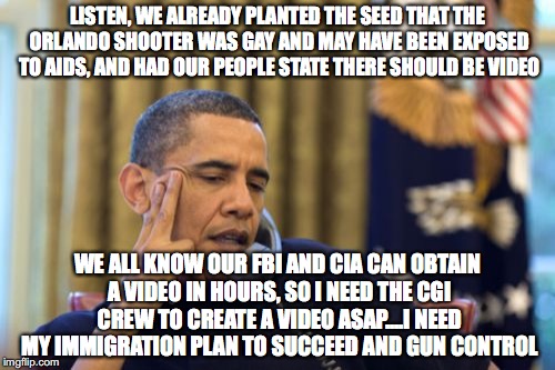 No I Can't Obama | LISTEN, WE ALREADY PLANTED THE SEED THAT THE ORLANDO SHOOTER WAS GAY AND MAY HAVE BEEN EXPOSED TO AIDS, AND HAD OUR PEOPLE STATE THERE SHOULD BE VIDEO; WE ALL KNOW OUR FBI AND CIA CAN OBTAIN A VIDEO IN HOURS, SO I NEED THE CGI CREW TO CREATE A VIDEO ASAP....I NEED MY IMMIGRATION PLAN TO SUCCEED AND GUN CONTROL | image tagged in memes,no i cant obama | made w/ Imgflip meme maker