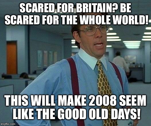 That Would Be Great Meme | SCARED FOR BRITAIN? BE SCARED FOR THE WHOLE WORLD! THIS WILL MAKE 2008 SEEM LIKE THE GOOD OLD DAYS! | image tagged in memes,that would be great | made w/ Imgflip meme maker