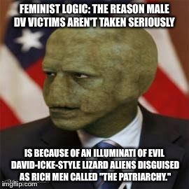 the patriarchy | FEMINIST LOGIC: THE REASON MALE DV VICTIMS AREN'T TAKEN SERIOUSLY; IS BECAUSE OF AN ILLUMINATI OF EVIL DAVID-ICKE-STYLE LIZARD ALIENS DISGUISED AS RICH MEN CALLED "THE PATRIARCHY." | image tagged in the patriarchy | made w/ Imgflip meme maker