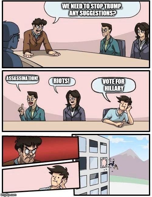 Boardroom Meeting Suggestion | WE NEED TO STOP TRUMP. ANY SUGGESTIONS? ASSASSINATION! RIOTS! VOTE FOR HILLARY | image tagged in memes,boardroom meeting suggestion | made w/ Imgflip meme maker