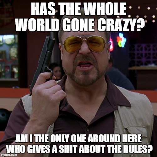 Has the whole world gone crazy? | HAS THE WHOLE WORLD GONE CRAZY? AM I THE ONLY ONE AROUND HERE WHO GIVES A SHIT ABOUT THE RULES? | image tagged in big lebowski | made w/ Imgflip meme maker