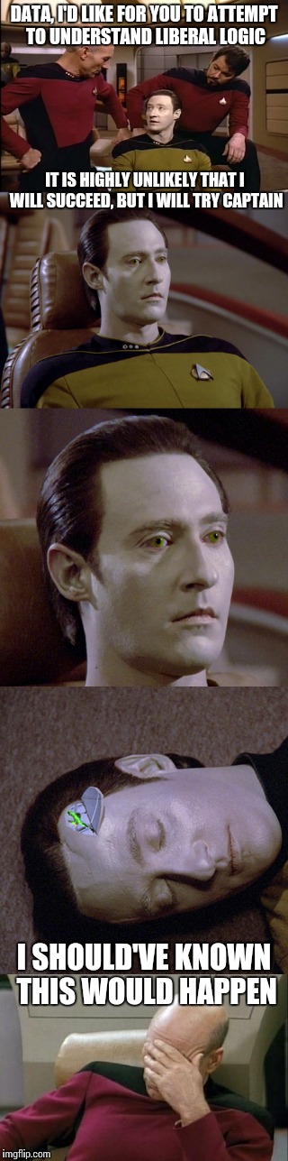 Can Data comprehend liberal logic? | DATA, I'D LIKE FOR YOU TO ATTEMPT TO UNDERSTAND LIBERAL LOGIC; IT IS HIGHLY UNLIKELY THAT I WILL SUCCEED, BUT I WILL TRY CAPTAIN; I SHOULD'VE KNOWN THIS WOULD HAPPEN | image tagged in memes,star trek,liberal,liberal logic | made w/ Imgflip meme maker