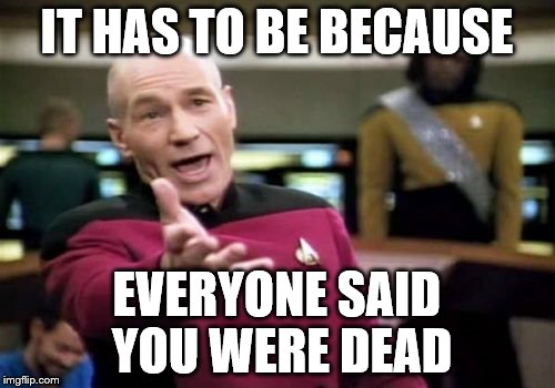 Picard Wtf Meme | IT HAS TO BE BECAUSE EVERYONE SAID YOU WERE DEAD | image tagged in memes,picard wtf | made w/ Imgflip meme maker