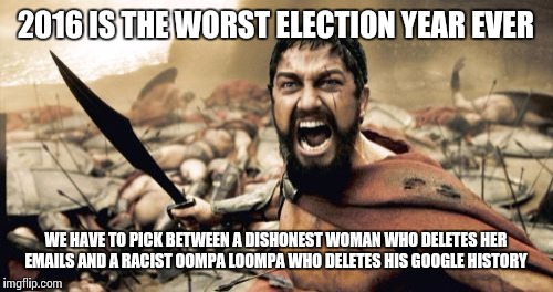 Sparta Leonidas Meme | 2016 IS THE WORST ELECTION YEAR EVER; WE HAVE TO PICK BETWEEN A DISHONEST WOMAN WHO DELETES HER EMAILS AND A RACIST OOMPA LOOMPA WHO DELETES HIS GOOGLE HISTORY | image tagged in memes,sparta leonidas | made w/ Imgflip meme maker