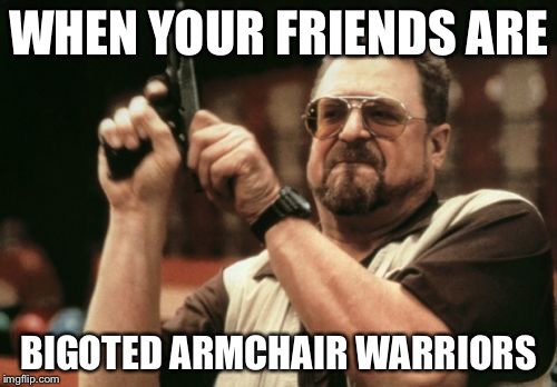 Am I The Only One Around Here Meme | WHEN YOUR FRIENDS ARE; BIGOTED ARMCHAIR WARRIORS | image tagged in memes,am i the only one around here | made w/ Imgflip meme maker