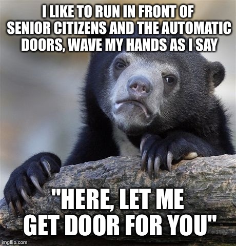 Confession Bear Meme | I LIKE TO RUN IN FRONT OF SENIOR CITIZENS AND THE AUTOMATIC DOORS, WAVE MY HANDS AS I SAY "HERE, LET ME GET DOOR FOR YOU" | image tagged in memes,confession bear | made w/ Imgflip meme maker