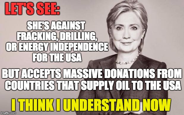 It all makes sense now ... NO ONE makes a multi-million dollar donation and expect nothing in return. |  SHE'S AGAINST FRACKING, DRILLING, OR ENERGY INDEPENDENCE FOR THE USA; LET'S SEE:; BUT ACCEPTS MASSIVE DONATIONS FROM COUNTRIES THAT SUPPLY OIL TO THE USA; I THINK I UNDERSTAND NOW | image tagged in hillary,clinton,politics,money in politics,corruption,liar | made w/ Imgflip meme maker