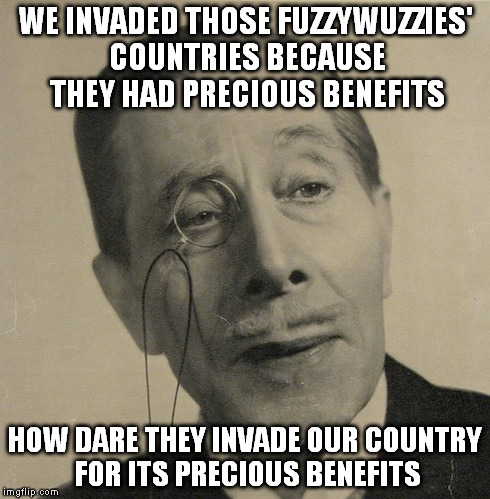 Old British Guy | WE INVADED THOSE FUZZYWUZZIES' COUNTRIES BECAUSE THEY HAD PRECIOUS BENEFITS; HOW DARE THEY INVADE OUR COUNTRY FOR ITS PRECIOUS BENEFITS | image tagged in old british guy | made w/ Imgflip meme maker
