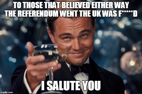 Leonardo Dicaprio Cheers Meme | TO THOSE THAT BELIEVED EITHER WAY THE REFERENDUM WENT THE UK WAS F*****D; I SALUTE YOU | image tagged in memes,leonardo dicaprio cheers | made w/ Imgflip meme maker