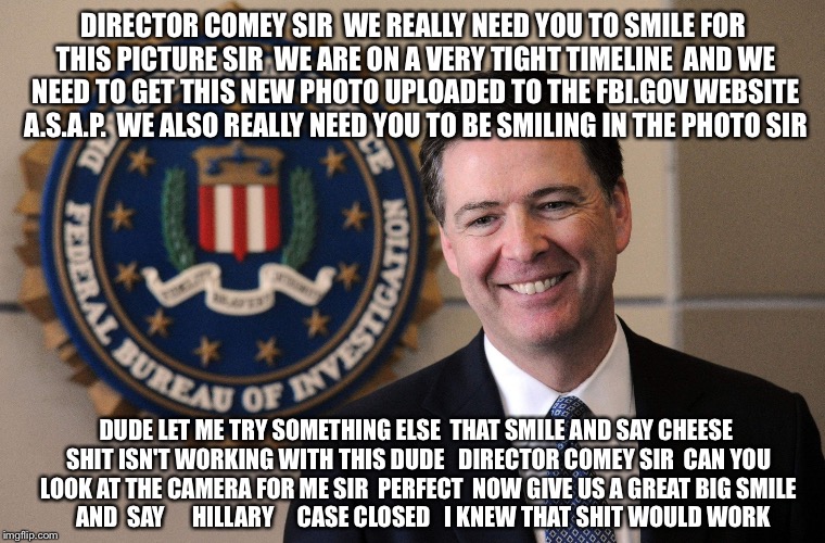 Smile And Say.... Security Review | DIRECTOR COMEY SIR  WE REALLY NEED YOU TO SMILE FOR THIS PICTURE SIR  WE ARE ON A VERY TIGHT TIMELINE  AND WE NEED TO GET THIS NEW PHOTO UPLOADED TO THE FBI.GOV WEBSITE A.S.A.P.  WE ALSO REALLY NEED YOU TO BE SMILING IN THE PHOTO SIR; DUDE LET ME TRY SOMETHING ELSE  THAT SMILE AND SAY CHEESE SHIT ISN'T WORKING WITH THIS DUDE   DIRECTOR COMEY SIR  CAN YOU LOOK AT THE CAMERA FOR ME SIR  PERFECT  NOW GIVE US A GREAT BIG SMILE    AND  SAY      HILLARY     CASE CLOSED   I KNEW THAT SHIT WOULD WORK | image tagged in fbi,hillary clinton,hillary emails,hillary server,obama,political meme | made w/ Imgflip meme maker