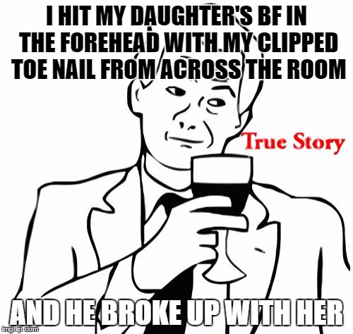 It flew straight of my toe, bounced off his forehead into his bowl of cereal. One in a million breakup | I HIT MY DAUGHTER'S BF IN THE FOREHEAD WITH MY CLIPPED TOE NAIL FROM ACROSS THE ROOM; AND HE BROKE UP WITH HER | image tagged in memes,true story | made w/ Imgflip meme maker