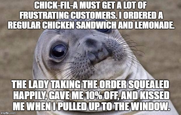 I know people who work at Chick-fil-a with lots of stories about customers who make them want to pull their hair out. | CHICK-FIL-A MUST GET A LOT OF FRUSTRATING CUSTOMERS. I ORDERED A REGULAR CHICKEN SANDWICH AND LEMONADE. THE LADY TAKING THE ORDER SQUEALED HAPPILY, GAVE ME 10% OFF, AND KISSED ME WHEN I PULLED UP TO THE WINDOW. | image tagged in memes,awkward moment sealion,chick-fil-a | made w/ Imgflip meme maker