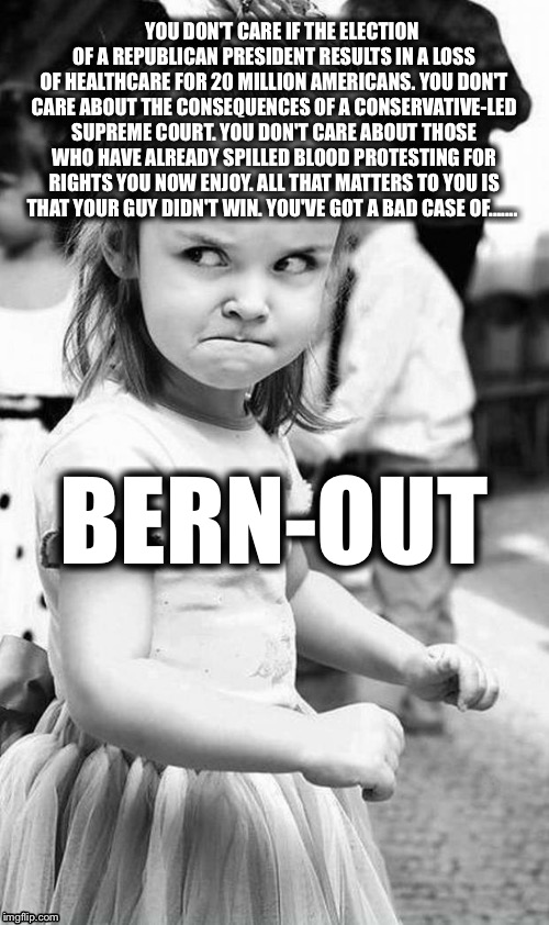 Bernie Brat or Bust | YOU DON'T CARE IF THE ELECTION OF A REPUBLICAN PRESIDENT RESULTS IN A LOSS OF HEALTHCARE FOR 20 MILLION AMERICANS. YOU DON'T CARE ABOUT THE CONSEQUENCES OF A CONSERVATIVE-LED SUPREME COURT. YOU DON'T CARE ABOUT THOSE WHO HAVE ALREADY SPILLED BLOOD PROTESTING FOR RIGHTS YOU NOW ENJOY. ALL THAT MATTERS TO YOU IS THAT YOUR GUY DIDN'T WIN. YOU'VE GOT A BAD CASE OF....... BERN-OUT | image tagged in cute angry girl | made w/ Imgflip meme maker