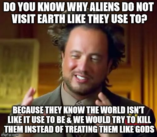 Do you believe in Aliens? | DO YOU KNOW WHY ALIENS DO NOT VISIT EARTH LIKE THEY USE TO? BECAUSE THEY KNOW THE WORLD ISN'T LIKE IT USE TO BE & WE WOULD TRY TO KILL THEM INSTEAD OF TREATING THEM LIKE GODS | image tagged in memes,ancient aliens,funny,aliens,ufo,funny memes | made w/ Imgflip meme maker