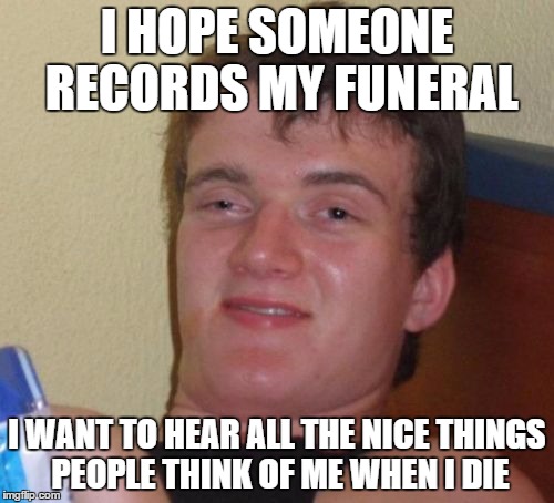 10 Guy Meme | I HOPE SOMEONE RECORDS MY FUNERAL; I WANT TO HEAR ALL THE NICE THINGS PEOPLE THINK OF ME WHEN I DIE | image tagged in memes,10 guy | made w/ Imgflip meme maker