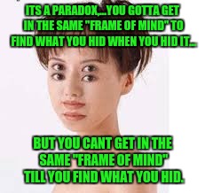 ITS A PARADOX,...YOU GOTTA GET IN THE SAME "FRAME OF MIND" TO FIND WHAT YOU HID WHEN YOU HID IT... BUT YOU CANT GET IN THE SAME "FRAME OF MI | made w/ Imgflip meme maker