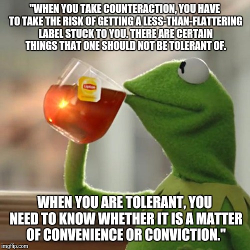 A quote from the Queen. | "WHEN YOU TAKE COUNTERACTION, YOU HAVE TO TAKE THE RISK OF GETTING A LESS-THAN-FLATTERING LABEL STUCK TO YOU. THERE ARE CERTAIN THINGS THAT ONE SHOULD NOT BE TOLERANT OF. WHEN YOU ARE TOLERANT, YOU NEED TO KNOW WHETHER IT IS A MATTER OF CONVENIENCE OR CONVICTION." | image tagged in memes,but thats none of my business,kermit the frog,denmark,the queen,quotes | made w/ Imgflip meme maker