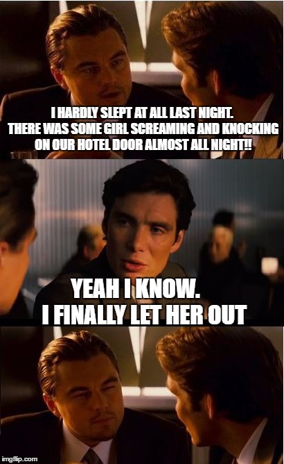 Inception Meme |  I HARDLY SLEPT AT ALL LAST NIGHT. THERE WAS SOME GIRL SCREAMING AND KNOCKING ON OUR HOTEL DOOR ALMOST ALL NIGHT!! YEAH I KNOW.    I FINALLY LET HER OUT | image tagged in memes,inception | made w/ Imgflip meme maker