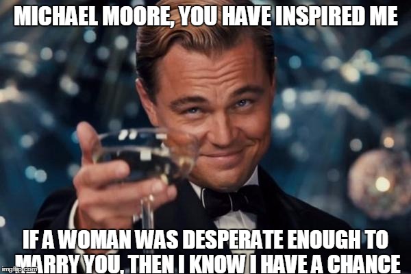 Inspiration | MICHAEL MOORE, YOU HAVE INSPIRED ME; IF A WOMAN WAS DESPERATE ENOUGH TO MARRY YOU, THEN I KNOW I HAVE A CHANCE | image tagged in memes,leonardo dicaprio cheers,michael moore,liberal,fat | made w/ Imgflip meme maker
