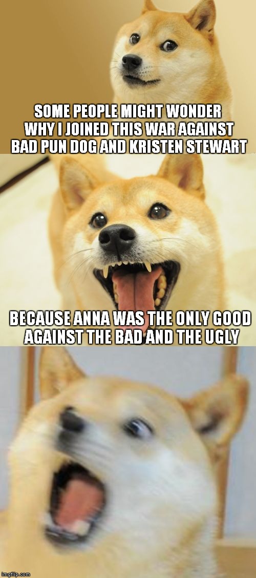 Bad Pun Doge | SOME PEOPLE MIGHT WONDER WHY I JOINED THIS WAR AGAINST BAD PUN DOG AND KRISTEN STEWART; BECAUSE ANNA WAS THE ONLY GOOD AGAINST THE BAD AND THE UGLY | image tagged in bad pun doge | made w/ Imgflip meme maker