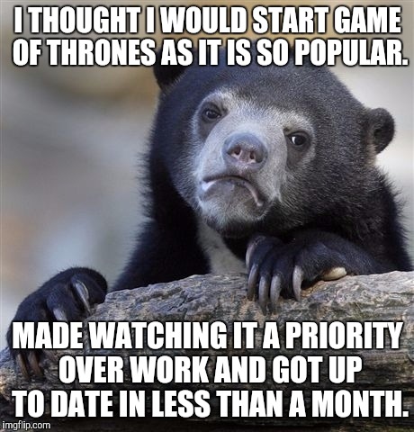 Confession Bear | I THOUGHT I WOULD START GAME OF THRONES AS IT IS SO POPULAR. MADE WATCHING IT A PRIORITY OVER WORK AND GOT UP TO DATE IN LESS THAN A MONTH. | image tagged in memes,confession bear | made w/ Imgflip meme maker