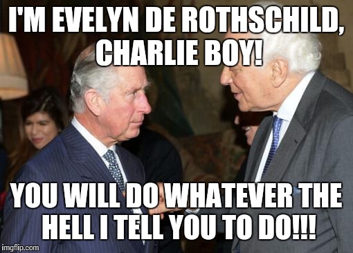 Evelyn de Rothschild pokes Prince Charles | I'M EVELYN DE ROTHSCHILD, CHARLIE BOY! YOU WILL DO WHATEVER THE HELL I TELL YOU TO DO!!! | image tagged in conspiracy | made w/ Imgflip meme maker