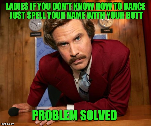 Ron Burgundy | LADIES IF YOU DON'T KNOW HOW TO DANCE JUST SPELL YOUR NAME WITH YOUR BUTT; PROBLEM SOLVED | image tagged in ron burgundy | made w/ Imgflip meme maker