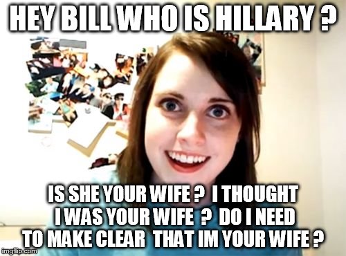 bill clinton secret affair  lol | HEY BILL WHO IS HILLARY ? IS SHE YOUR WIFE ?  I THOUGHT I WAS YOUR WIFE  ?  DO I NEED TO MAKE CLEAR  THAT IM YOUR WIFE ? | image tagged in memes,overly attached girlfriend | made w/ Imgflip meme maker