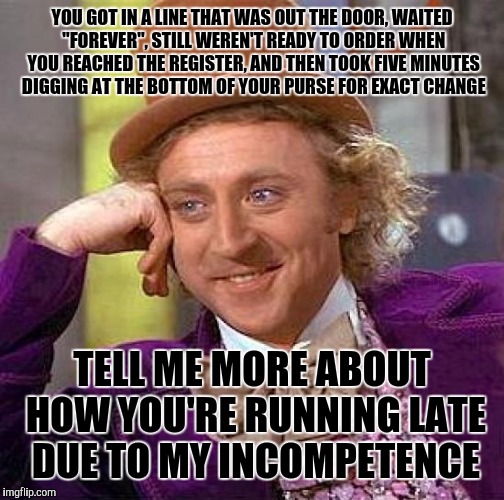 Creepy Condescending Wonka Meme | YOU GOT IN A LINE THAT WAS OUT THE DOOR, WAITED "FOREVER", STILL WEREN'T READY TO ORDER WHEN YOU REACHED THE REGISTER, AND THEN TOOK FIVE MINUTES DIGGING AT THE BOTTOM OF YOUR PURSE FOR EXACT CHANGE; TELL ME MORE ABOUT HOW YOU'RE RUNNING LATE DUE TO MY INCOMPETENCE | image tagged in memes,creepy condescending wonka | made w/ Imgflip meme maker