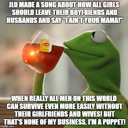 A Little Bit To Much Text? | JLO MADE A SONG ABOUT HOW ALL GIRLS SHOULD LEAVE THEIR BOYFRIENDS AND HUSBANDS AND SAY ''I AIN'T YOUR MAMA!''; WHEN REALLY ALL MEN ON THIS WORLD CAN SURVIVE EVEN MORE EASILY WITHOUT THEIR GIRLFRIENDS AND WIVES! BUT THAT'S NONE OF MY BUSINESS, I'M A PUPPET! | image tagged in memes,but thats none of my business,kermit the frog,jlo,mama,puppet | made w/ Imgflip meme maker