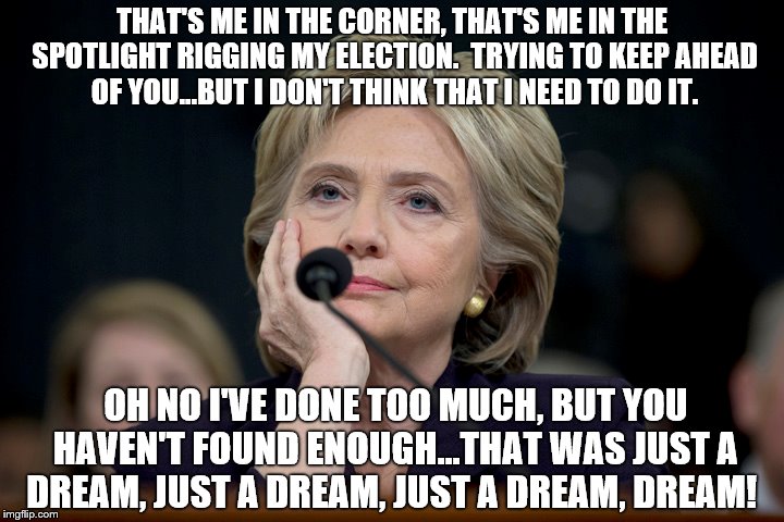 THAT'S ME IN THE CORNER, THAT'S ME IN THE SPOTLIGHT RIGGING MY ELECTION.  TRYING TO KEEP AHEAD OF YOU...BUT I DON'T THINK THAT I NEED TO DO IT. OH NO I'VE DONE TOO MUCH, BUT YOU HAVEN'T FOUND ENOUGH...THAT WAS JUST A DREAM, JUST A DREAM, JUST A DREAM, DREAM! | image tagged in clinton coruption,hillary corruption,killery,dnc,hillary clinton emails,corruption | made w/ Imgflip meme maker