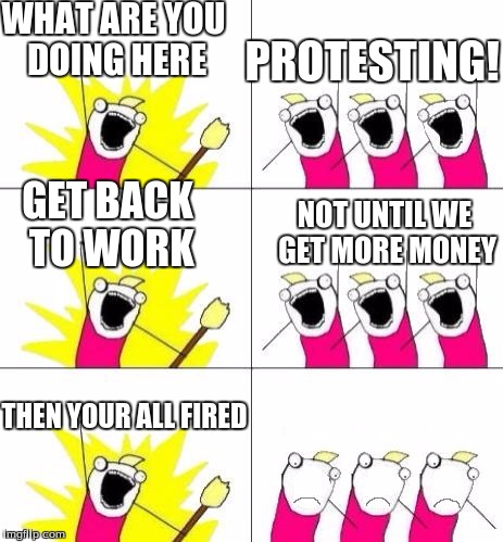 mean boss | WHAT ARE YOU DOING HERE; PROTESTING! GET BACK TO WORK; NOT UNTIL WE GET MORE MONEY; THEN YOUR ALL FIRED | image tagged in what do we want bummed out,boss,scumbag boss,protest,what do we want | made w/ Imgflip meme maker