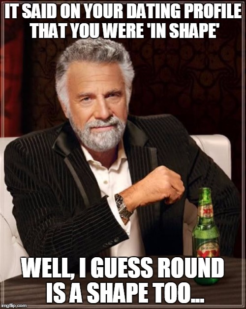 The Most Interesting Man In The World | IT SAID ON YOUR DATING PROFILE THAT YOU WERE 'IN SHAPE'; WELL, I GUESS ROUND IS A SHAPE TOO... | image tagged in memes,the most interesting man in the world | made w/ Imgflip meme maker