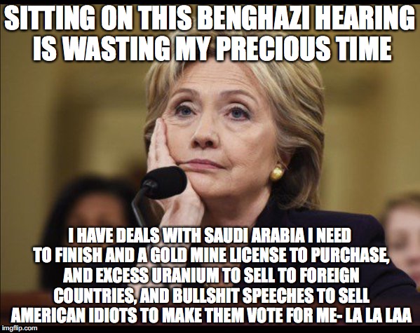 Bored Hillary | SITTING ON THIS BENGHAZI HEARING IS WASTING MY PRECIOUS TIME; I HAVE DEALS WITH SAUDI ARABIA I NEED TO FINISH AND A GOLD MINE LICENSE TO PURCHASE, AND EXCESS URANIUM TO SELL TO FOREIGN COUNTRIES, AND BULLSHIT SPEECHES TO SELL AMERICAN IDIOTS TO MAKE THEM VOTE FOR ME- LA LA LAA | image tagged in bored hillary | made w/ Imgflip meme maker
