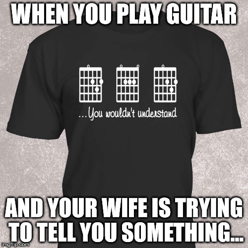 WHEN YOU PLAY GUITAR; AND YOUR WIFE IS TRYING TO TELL YOU SOMETHING... | image tagged in guitar chord shirt | made w/ Imgflip meme maker