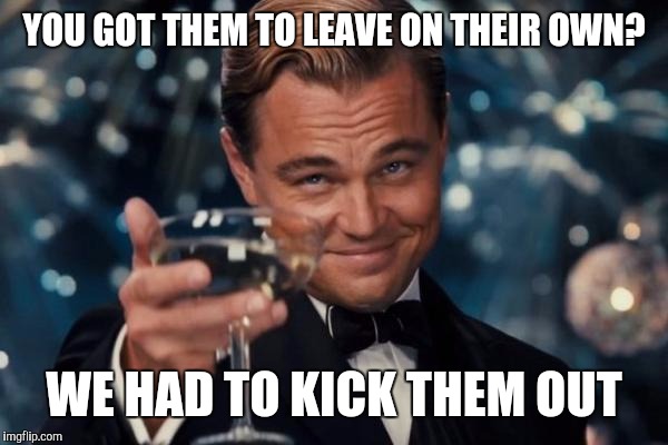 Leonardo Dicaprio Cheers Meme | YOU GOT THEM TO LEAVE ON THEIR OWN? WE HAD TO KICK THEM OUT | image tagged in memes,leonardo dicaprio cheers | made w/ Imgflip meme maker