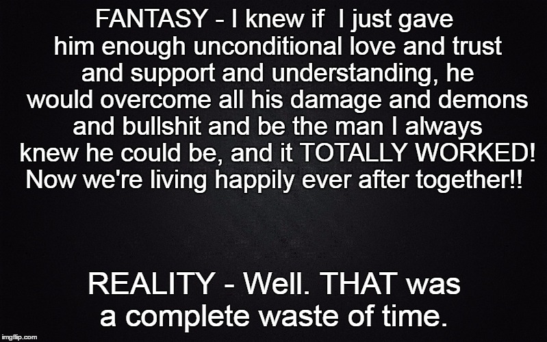 Solid Black Background | FANTASY - I knew if  I just gave him enough unconditional love and trust and support and understanding, he would overcome all his damage and demons and bullshit and be the man I always knew he could be, and it TOTALLY WORKED! Now we're living happily ever after together!! REALITY - Well. THAT was a complete waste of time. | image tagged in solid black background | made w/ Imgflip meme maker