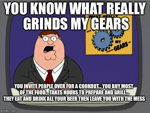 Peter Griffin News Meme | YOU KNOW WHAT REALLY GRINDS MY GEARS; YOU INVITE PEOPLE OVER FOR A COOKOUT... YOU BUY MOST OF THE FOOD... TAKES HOURS TO PREPARE AND GRILL... THEY EAT AND DRINK ALL YOUR BEER THEN LEAVE YOU WITH THE MESS | image tagged in memes,peter griffin news | made w/ Imgflip meme maker
