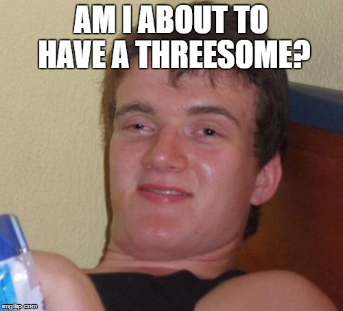10 Guy Meme | AM I ABOUT TO HAVE A THREESOME? | image tagged in memes,10 guy | made w/ Imgflip meme maker