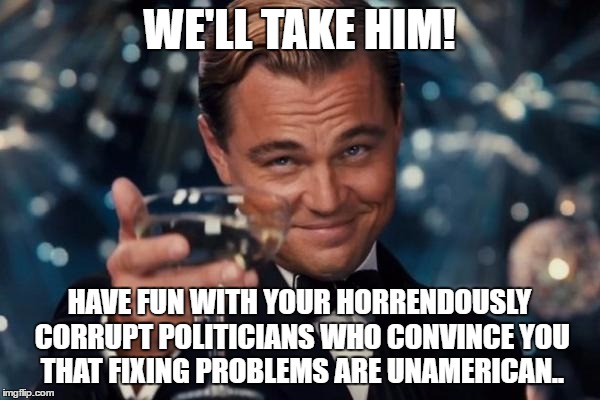 Leonardo Dicaprio Cheers Meme | WE'LL TAKE HIM! HAVE FUN WITH YOUR HORRENDOUSLY CORRUPT POLITICIANS WHO CONVINCE YOU THAT FIXING PROBLEMS ARE UNAMERICAN.. | image tagged in memes,leonardo dicaprio cheers | made w/ Imgflip meme maker