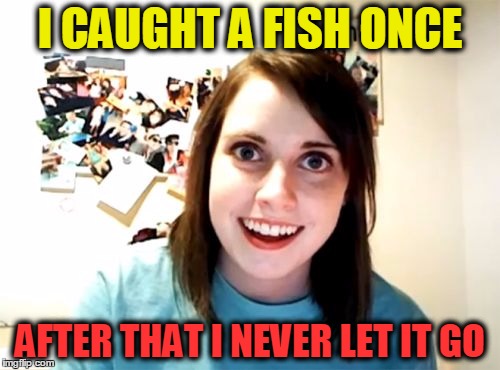 Overly Attached Girlfriend | I CAUGHT A FISH ONCE; AFTER THAT I NEVER LET IT GO | image tagged in memes,overly attached girlfriend | made w/ Imgflip meme maker