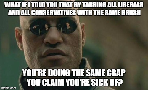 Matrix Morpheus Meme | WHAT IF I TOLD YOU THAT BY TARRING ALL LIBERALS AND ALL CONSERVATIVES WITH THE SAME BRUSH YOU'RE DOING THE SAME CRAP YOU CLAIM YOU'RE SICK O | image tagged in memes,matrix morpheus | made w/ Imgflip meme maker