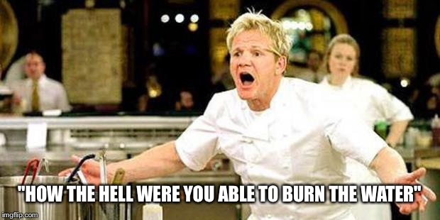 Pan seared water with water sauce  | "HOW THE HELL WERE YOU ABLE TO BURN THE WATER" | image tagged in gordon ramsay,funny memes | made w/ Imgflip meme maker