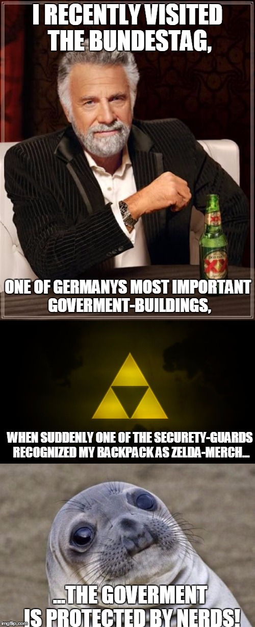 I RECENTLY VISITED THE BUNDESTAG, ONE OF GERMANYS MOST IMPORTANT GOVERMENT-BUILDINGS, WHEN SUDDENLY ONE OF THE SECURETY-GUARDS RECOGNIZED MY BACKPACK AS ZELDA-MERCH... ...THE GOVERMENT IS PROTECTED BY NERDS! | image tagged in memes,germany,the legend of zelda,awkward moment sealion,the most interesting man in the world | made w/ Imgflip meme maker
